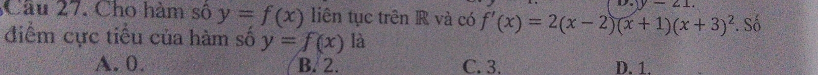 y-21. 
Câu 27. Cho hàm số y=f(x) liên tục trên R và có f'(x)=2(x-2)(x+1)(x+3)^2. Số
điểm cực tiểu của hàm số y=f(x) là
A. 0. B. 2. C. 3. D. 1.