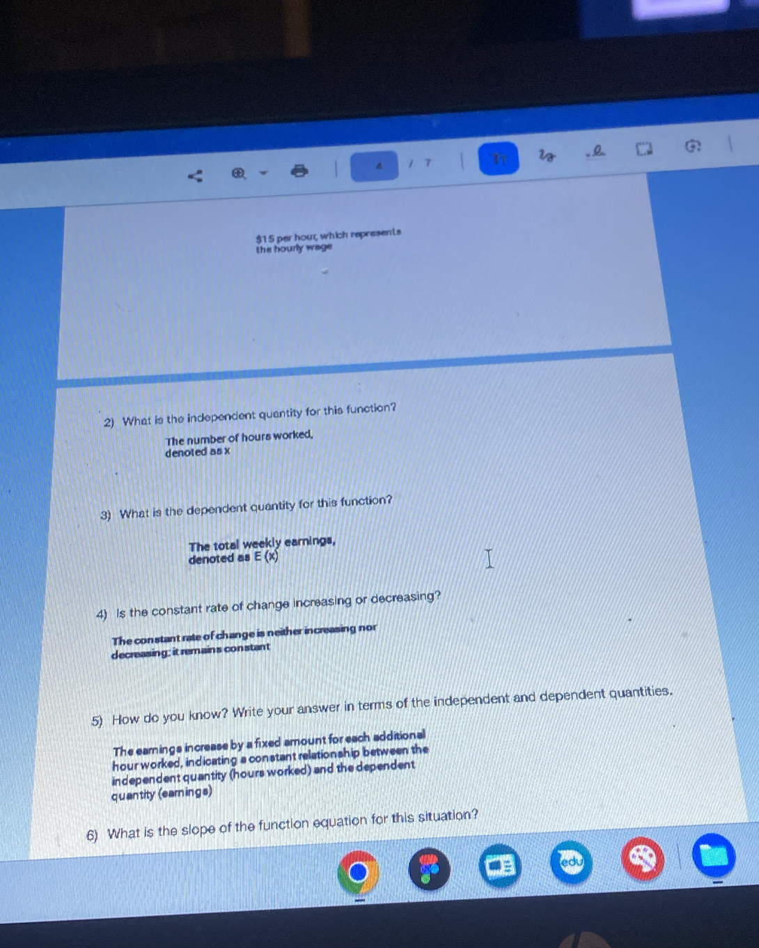1 7
i . 0.
$15 par hour, which represents
the hourly wage 
2) What is the independent quantity for this function?
The number of hours worked,
denoted as x
3) What is the dependent quantity for this function?
The total weekly earnings,
denoted as E (x)
4) Is the constant rate of change increasing or decreasing?
The constant rate of change is neither increasing nor
decreasing; it remains constant
5) How do you know? Write your answer in terms of the independent and dependent quantities.
The earnings increase by a fixed amount for each additional
hour worked, indicating a constant relationship between the
independent quantity (hours worked) and the dependent
quantity (earings)
6) What is the slope of the function equation for this situation?