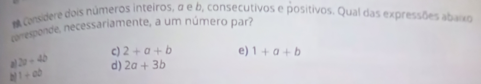 A considere dois números inteiros, σ e b, consecutivos e positivos. Qual das expressões abaixo
corresponde, necessariamente, a um número par?
a) 2a+4b
c) 2+a+b e) 1+a+b
d) 2a+3b
b 1+ab