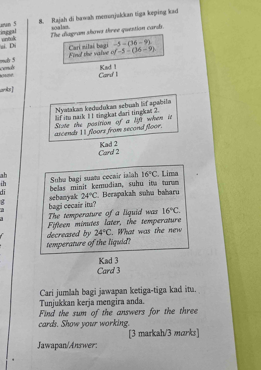 urun 5 8. Rajah di bawah menunjukkan tiga keping kad 
inggal soalan. 
untuk The diagram shows three question cards. 
ui. Di 
Cari nilai bagi -5-(36-9). 
ends 5 Find the value of -5-(36-9). 
cends Kad 1 
house. Card 1 
arks] 
Nyatakan kedudukan sebuah lif apabila 
lif itu naik 11 tingkat dari tingkat 2. 
State the position of a lift when it 
ascends 11 floors from second floor. 
Kad 2 
Card 2 
ah 
ih Suhu bagi suatu cecair ialah 16°C. Lima 
di 
belas minit kemudian, suhu itu turun 
sebanyak 24°C. Berapakah suhu baharu 
g 
a bagi cecair itu? 
a The temperature of a liquid was 16°C. 
Fifteen minutes later, the temperature 
decreased by 24°C. What was the new 
temperature of the liquid? 
Kad 3 
Card 3 
Cari jumlah bagi jawapan ketiga-tiga kad itu. 
Tunjukkan kerja mengira anda. 
Find the sum of the answers for the three 
cards. Show your working. 
[3 markah/3 marks] 
Jawapan/Answer: