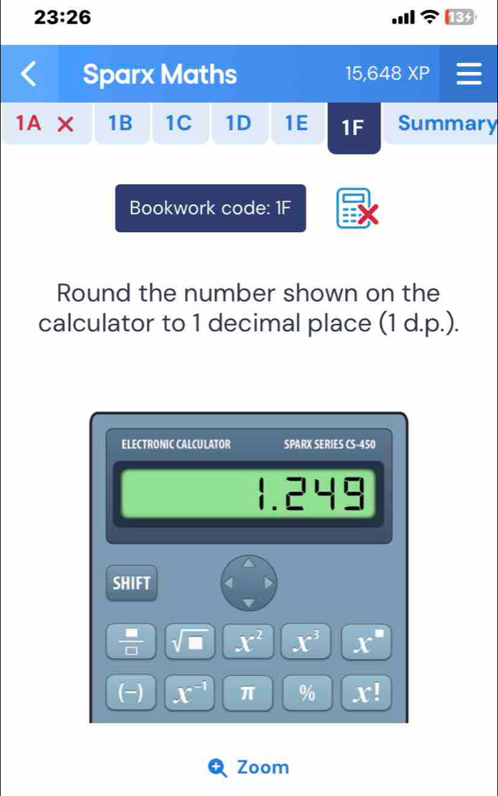 23:26 13f 
Sparx Maths 15,648XP 
1A 1B 1C 1D 1E 1F Summary 
Bookwork code: 1F 
Round the number shown on the 
calculator to 1 decimal place (1 d.p.). 
ELECTRONIC CALCULATOR SPARX SERIES CS-450
1.245
SHIFT 
 □ /□   sqrt(□ ) x^2 x^3 x^=
(-) x^(-1) π % x!
Zoom