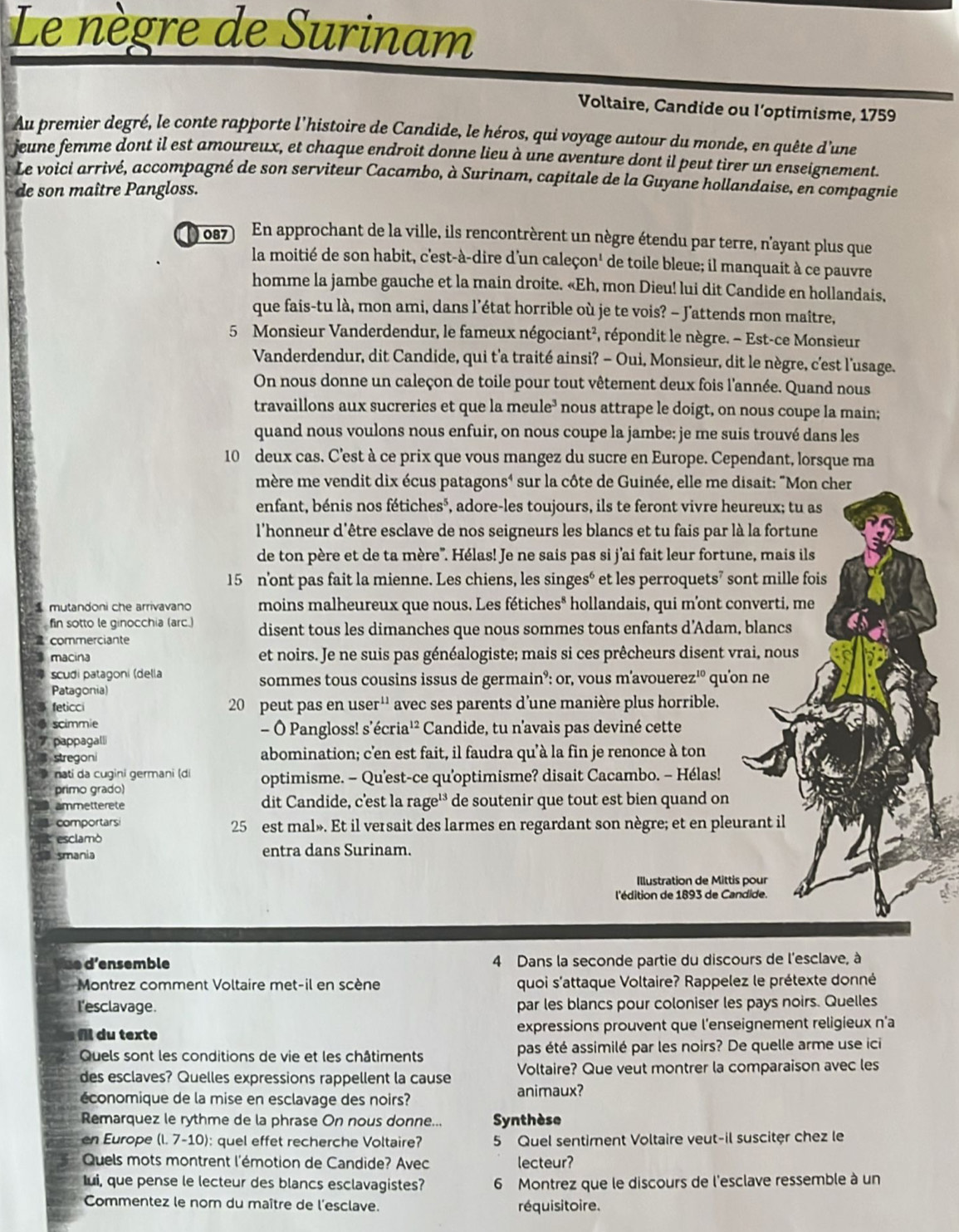 Le nègre de Surinam
Voltaire, Candide ou l’optimisme, 1759
Au premier degré, le conte rapporte l'histoire de Candide, le héros, qui voyage autour du monde, en quête d'une
jeune femme dont il est amoureux, et chaque endroit donne lieu à une aventure dont il peut tirer un enseignement.
Le voici arrivé, accompagné de son serviteur Cacambo, à Surinam, capitale de la Guyane hollandaise, en compagnie
de son maître Pangloss.
087 En approchant de la ville, ils rencontrèrent un nègre étendu par terre, n'ayant plus que
la moitié de son habit, c'est-à-dire d'un caleçon' de toile bleue; il manquait à ce pauvre
homme la jambe gauche et la main droite. «Eh, mon Dieu! lui dit Candide en hollandais,
que fais-tu là, mon ami, dans l’état horrible où je te vois? - J'attends mon maître,
5 Monsieur Vanderdendur, le fameux négociant², répondit le nègre. - Est-ce Monsieur
Vanderdendur, dit Candide, qui t'a traité ainsi? - Oui, Monsieur, dit le nègre, c'est l'usage.
On nous donne un caleçon de toile pour tout vêtement deux fois l'année. Quand nous
travaillons aux sucreries et que la meule³ nous attrape le doigt, on nous coupe la main;
quand nous voulons nous enfuir, on nous coupe la jambe: je me suis trouvé dans les
10 deux cas. C'est à ce prix que vous mangez du sucre en Europe. Cependant, lorsque ma
mère me vendit dix écus patagons' sur la côte de Guinée, elle me disait: "Mon cher
enfant, bénis nos fétiches*, adore-les toujours, ils te feront vivre heureux; tu as
l'honneur d'être esclave de nos seigneurs les blancs et tu fais par là la fortune
de ton père et de ta mère'. Hélas! Je ne sais pas si j'ai fait leur fortune, mais ils
15 n'ont pas fait la mienne. Les chiens, les singesé et les perroquets’ sont mille fois
mutandoni che arrivavano moins malheureux que nous. Les fétiches* hollandais, qui m'ont converti, me
fin sotto le ginocchia (arc.) disent tous les dimanches que nous sommes tous enfants d’Adam, blancs
a commerciante
macina et noirs. Je ne suis pas généalogiste; mais si ces prêcheurs disent vrai, nous
scudi patagoni (della sommes tous cousins issus de germain°: or, vous m'avouerez'º qu'on ne
Patagonia)
feticci 20 peut pas en u ser^(11) avec ses parents d'une manière plus horrible.
scimmie - Ó Pangloss! s’écria¹² Candide, tu n'avais pas deviné cette
# pappagall
stregoni abomination; c'en est fait, il faudra qu'à la fin je renonce à ton
nati da cugini germani (di optimisme. - Qu'est-ce qu'optimisme? disait Cacambo. - Hélas!
primo grado)
ammetterete dit Candide, c'est la rage'³ * de soutenir que tout est bien quand on
comportars 25 est mal». Et il versait des larmes en regardant son nègre; et en pleurant il
esclamò
smania entra dans Surinam.
Illustration de Mittis pour
l'édition de 1893 de Candide.
d'ns emble 4 Dans la seconde partie du discours de l'esclave, à
Montrez comment Voltaire met-il en scène quoi s'attaque Voltaire? Rappelez le prétexte donné
I'esclavage. par les blancs pour coloniser les pays noirs. Quelles
fl du texte expressions prouvent que l'enseignement religieux n'a
Quels sont les conditions de vie et les châtiments pas été assimilé par les noirs? De quelle arme use ici
des esclaves? Quelles expressions rappellent la cause Voltaire? Que veut montrer la comparaison avec les
économique de la mise en esclavage des noirs? animaux?
Remarquez le rythme de la phrase On nous donne... Synthèse
en Europe (l. 7-10): quel effet recherche Voltaire? 5 Quel sentiment Voltaire veut-il susciter chez le
Quels mots montrent l'émotion de Candide? Avec lecteur?
Iui, que pense le lecteur des blancs esclavagistes? 6 Montrez que le discours de l'esclave ressemble à un
Commentez le nom du maître de l'esclave. réquisitoire.