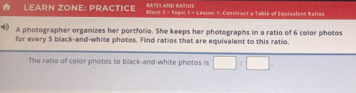 Ratíí ano estioo 
A LeÄrn zÖne: PrÄctice Block 3 = Topi 1 = Lesion 9: Construct a Table of Egervalend Ration 
A photographer organizes her portfolio. She keeps her photographs in a ratio of 6 color photos 
for every 5 black-and-white photos. Find ratios that are equivalent to this ratio. 
The ratio of color photos to black-and-white photos is □ :□.