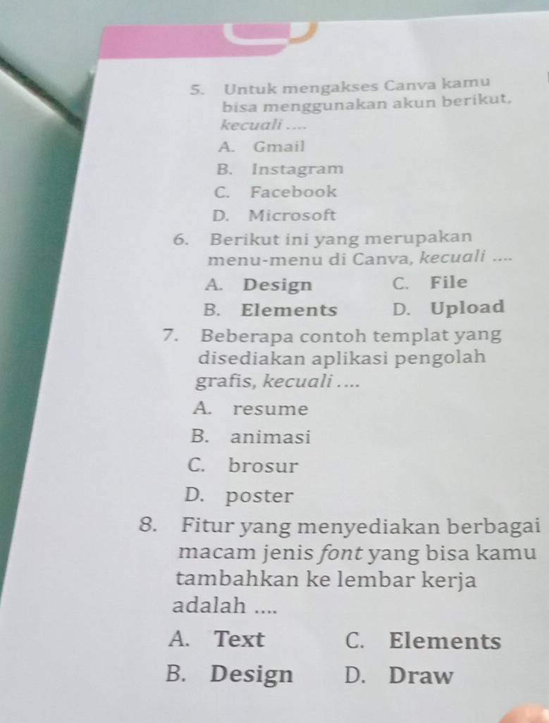 Untuk mengakses Canva kamu
bisa menggunakan akun berikut,
kecuali ....
A. Gmail
B. Instagram
C. Facebook
D. Microsoft
6. Berikut ini yang merupakan
menu-menu di Canva, kecuali ....
A. Design C. File
B. Elements D. Upload
7. Beberapa contoh templat yang
disediakan aplikasi pengolah
grafis, kecuali ....
A. resume
B. animasi
C. brosur
D. poster
8. Fitur yang menyediakan berbagai
macam jenis font yang bisa kamu
tambahkan ke lembar kerja
adalah ....
A. Text C. Elements
B. Design D. Draw