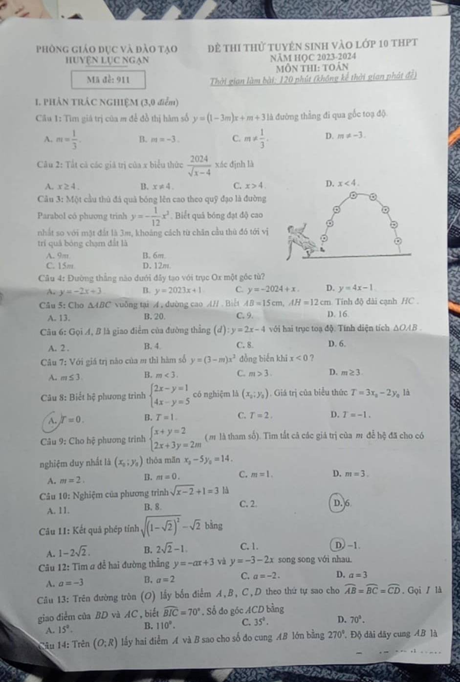 phòng giáo đục và đào tạo Đề thi thử tuyên sinh vào lớp 10 thPt
HUYệN LỤC NGẠn NÃM HỌC 2023-2024
Môn thI: toán
Mã đề: 911
Thời gian làm bài: 120 phút (không kể thời gian phát đề)
I. PHẢN TRÁC NGHIỆM (3,0 điểm)
Cu 1: Tìm giá trị của m để đồ thị hàm số y=(1-3m)x+m+3 là đường thẳng đi qua gốc toạ độ
A. m= 1/3 . m!=  1/3 .
B. m=-3. C.
D. m!= -3.
* Câu 2: Tắt cả các giá trị của x biểu thức  2024/sqrt(x-4)  xác định là
A. x≥ 4. B. x!= 4. C. x>4
D. x<4.
Câu 3: Một cầu thủ đá quả bóng lên cao theo quỹ đạo là đường
Parabol có phương trinh y=- 1/12 x^2 Biết quả bóng đạt độ cao
。
nhất so với mặt đất là 3m, khoảng cách từ chăn cầu thù đó tới vị
trí quả bóng chạm đất là
A. 9m. B. 6m.
C. 15m D. 12m
Câu 4: Đường thẳng nào dưới đây tạo với trục Ox một gốc tù?
A. y=-2x+3 B. y=2023x+1 C. y=-2024+x. D. y=4x-1
Câu 5: Cho △ ABC vuỡng tại A , đường cao AH . Biết AB=15cm,AH=12cm cm. Tính độ dài cạnh HC .
A. 13. B. 20. C.9. D. 16
Câu 6: Gọi A, B là giao điểm của đường thẳng (d):y=2x-4 với hai trục toạ độ. Tính diện tích ΔOAB .
A. 2 . B. 4. C. 8 D. 6.
Câu 7: Với giá trị não của m thì hàm số y=(3-m)x^2 đồng biến khi x<0</tex> ?
A. m≤ 3
B. m<3. C. m>3. D. m≥ 3.
Câu 8: Biết hệ phương trình beginarrayl 2x-y=1 4x-y=5endarray. có nghiệm là (x_0;y_0). Giá trị của biểu thức T=3x_0-2y_0 là
A. T=0. B. T=1.
C. T=2. D. T=-1.
Câu 9: Cho hệ phương trình beginarrayl x+y=2 2x+3y=2mendarray. ( m là tham số). Tìm tắt cả các giá trị của m đễ hc đã cho có
nghiệm duy nhất là (x_0;y_0) thỏa mǎn x_0-5y_0=14.
A. m=2. B. m=0. C. m=1.
D. m=3.
Câu 10: Nghiệm của phương trình sqrt(x-2)+1=3 là
A. 11. B. 8. C. 2
D. 6
Câu 11: Kết quả phép tỉnh sqrt((1-sqrt 2))^2-sqrt(2) 1
A. 1-2sqrt(2).
B. 2sqrt(2)-1. C. 1. D, −1.
Câu 12: Tim a đề hai đường thẳng y=-ax+3 và y=-3-2x song song với nhau.
A. a=-3 B. a=2 C. a=-2.
D. a=3
Câu 13: Trên đường tròn (O) lấy bốn điểm A,B, C,D theo thứ tự sao cho widehat AB=widehat BC=widehat CD. Gọi / là
giao điểm của BD và AC , biết widehat BIC=70°. Số đo góc ACD bằng
D. 70^2.
A. 15°. B. 110°.
C. 35°.
Câu 14: Trên (O;R) lấy hai diểm A và B sao cho số do cung AB lớn bằng 270° Độ dài dây cung AB là