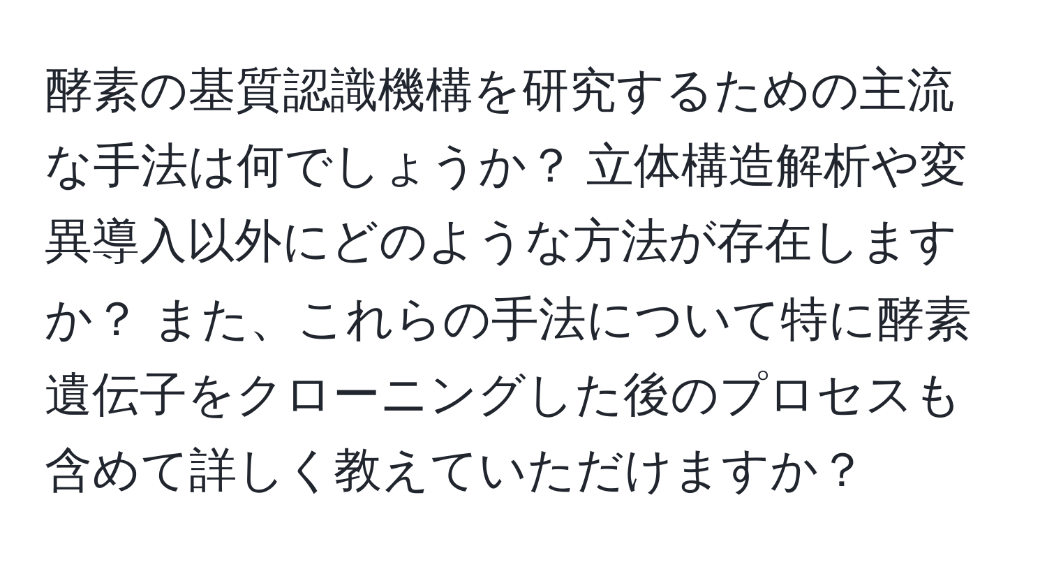 酵素の基質認識機構を研究するための主流な手法は何でしょうか？ 立体構造解析や変異導入以外にどのような方法が存在しますか？ また、これらの手法について特に酵素遺伝子をクローニングした後のプロセスも含めて詳しく教えていただけますか？