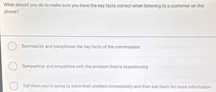 What should you do to make sure you have the key facts correct when listening to a customer on the
phone?
Summarize and paraphrase the key facts of the conversation
Sympathize and empathize with the problem they're experiencing
Tell them you're going to solve their problem immediately and then ask them for more information