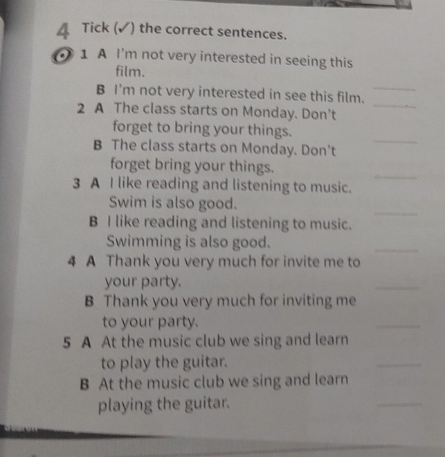 Tick (✓) the correct sentences. 
1 1 A I'm not very interested in seeing this 
film. 
_ 
B I'm not very interested in see this film._ 
2 A The class starts on Monday. Don't 
_ 
forget to bring your things. 
B The class starts on Monday. Don't 
forget bring your things. 
3 A I like reading and listening to music. 
_ 
_ 
Swim is also good. 
B I like reading and listening to music. 
Swimming is also good. 
_ 
4 A Thank you very much for invite me to 
your party. 
_ 
B Thank you very much for inviting me 
to your party. 
_ 
5 A At the music club we sing and learn 
to play the guitar. 
_ 
B At the music club we sing and learn 
playing the guitar. 
_