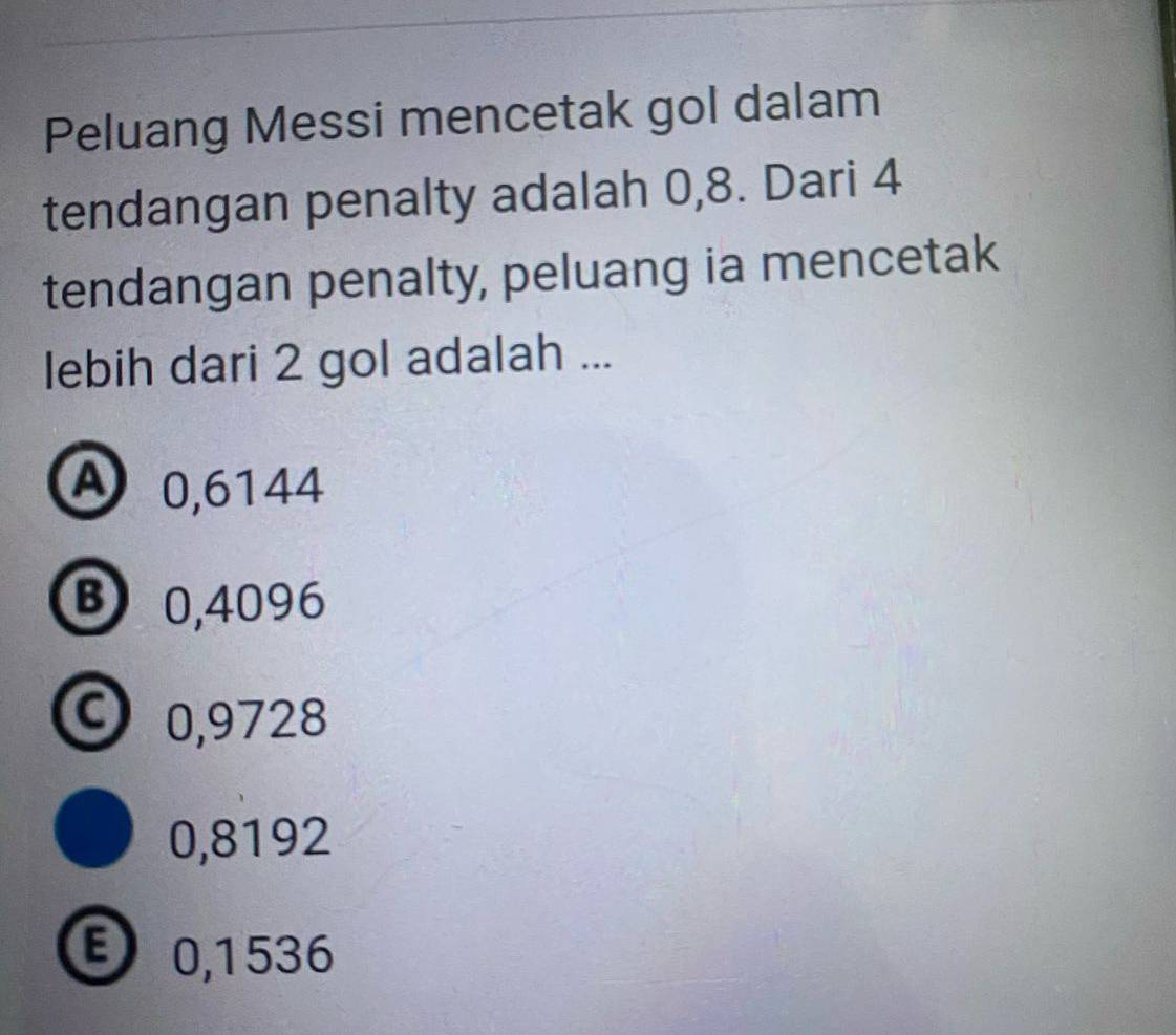 Peluang Messi mencetak gol dalam
tendangan penalty adalah 0,8. Dari 4
tendangan penalty, peluang ia mencetak
lebih dari 2 gol adalah ...
A 0,6144
B 0,4096
C 0,9728
0,8192
E 0,1536