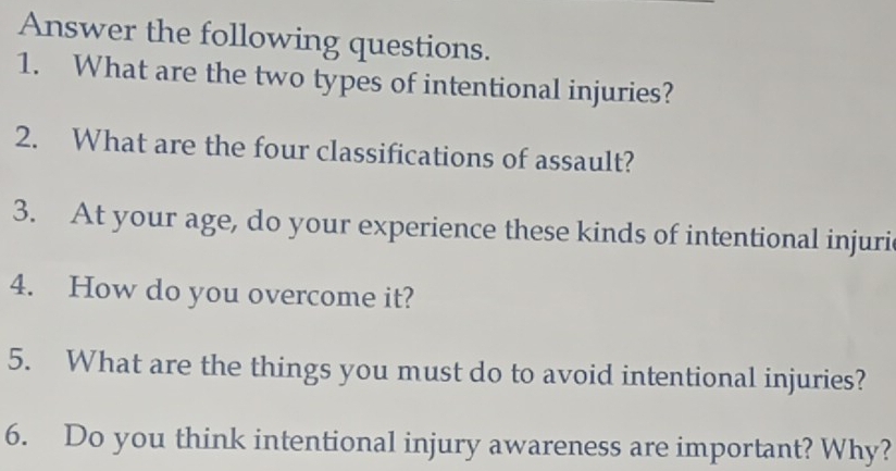 Answer the following questions. 
1. What are the two types of intentional injuries? 
2. What are the four classifications of assault? 
3. At your age, do your experience these kinds of intentional injuri 
4. How do you overcome it? 
5. What are the things you must do to avoid intentional injuries? 
6. Do you think intentional injury awareness are important? Why?