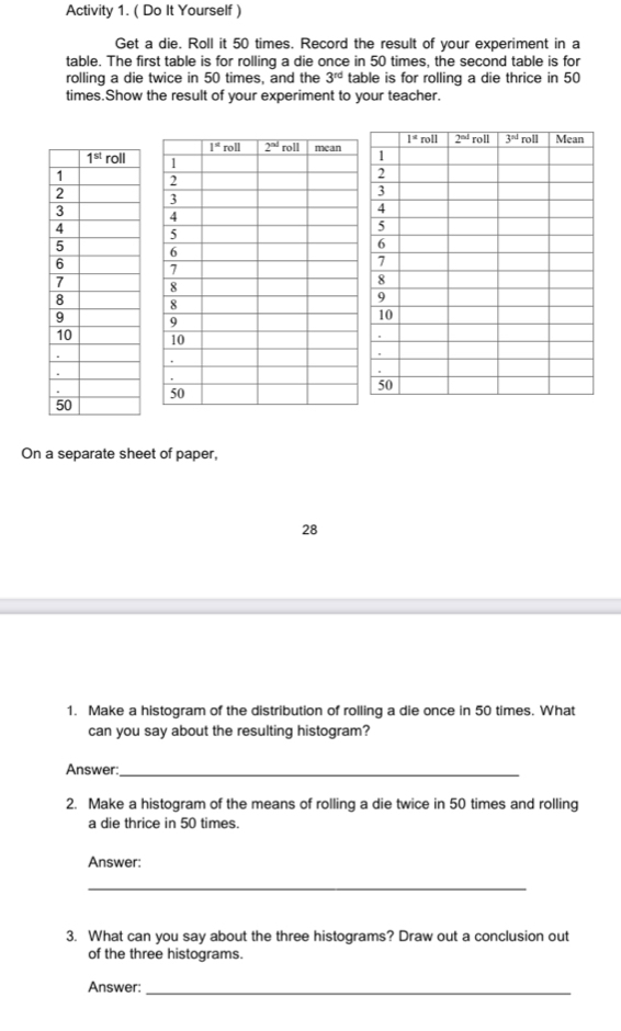 Activity 1. ( Do It Yourself )
Get a die. Roll it 50 times. Record the result of your experiment in a
table. The first table is for rolling a die once in 50 times, the second table is for
rolling a die twice in 50 times, and the 3^(rd) table is for rolling a die thrice in 50
times.Show the result of your experiment to your teacher.
 
On a separate sheet of paper,
28
1. Make a histogram of the distribution of rolling a die once in 50 times. What
can you say about the resulting histogram?
Answer:_
2. Make a histogram of the means of rolling a die twice in 50 times and rolling
a die thrice in 50 times.
Answer:
_
3. What can you say about the three histograms? Draw out a conclusion out
of the three histograms.
Answer:_