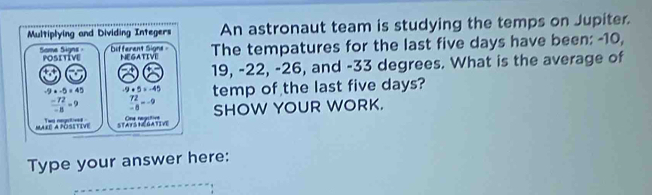 Multiplying and Dividing Integers An astronaut team is studying the temps on Jupiter. 
Same Signs - Different Signs The tempatures for the last five days have been: -10, 
POSITIVE NEGATIVE
19, -22, -26, and -33 degrees. What is the average of
-9+-5=45 -9+5=-45 temp of the last five days?
 (-72)/-8 =9  72/-8 =-9
Make a Pósitive Two negotiees STAYS NEGATIVE One nagstive SHOW YOUR WORK. 
Type your answer here: