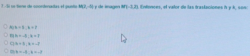 7.-Si se tiene de coordenadas el punto M(2,-5) y de imagen M'(-3,2). Entonces, el valor de las traslaciones h y k, son:
A) h=5; k=7
B) h=-5; k=7
C) h=5; k=-7
D) h=-5; k=-7