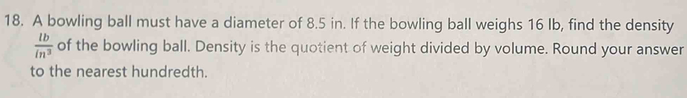 A bowling ball must have a diameter of 8.5 in. If the bowling ball weighs 16 Ib, find the density
 lb/in^3  of the bowling ball. Density is the quotient of weight divided by volume. Round your answer 
to the nearest hundredth.