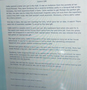 Callie's Gift 
Callie opened a letter she got in the mall. It was an invitation from the parents of her 
mend Michael. They were throwing him a surprise birthday party in a banquet hall at the 
Helmsley, the most expersive hotel in town. Callie wanted to get Michael the perfect gift. 
At first, her plan was to make him homemade magnets using cut-outs from the superhero 
comics they both loved. But that wouldn't work anymore. Obviously, a fancy party called 
for a fancy present. 
One day in class, she saw him checking the time, which gave her an ides. A watch! There 
were lots of expensive watches. It would be the ideal gift, 
Callie went to a jewelry store to pick one out. She swallowed hard when she paid for it 
The watch cost nearly all the money she'd saved from her part-time job. Even the glossy 
had gottes an appropriate geft. paper she wrapped it in cost more than regular paper. Howerer, she was relieved that she 
The night of the party, Calie invited some of the other quests to hang out at her house 
beorehand. It was fun to see everyone in formal attire. But something unexpected 
happened when people started comparing birthday girbs. 
Richare had gotten Michael a squirt gun, the kind they had played with as kids. Molhy had 
made Micsael a big car). And Jasmine had baked a batch of Michaei's favorite cookies. 
Suddenly, Callie imagined Michael as he opened the presents. She could picture his warm 
smille as he unwrapped the squirt gun, the card, and the cookies. Then she pictured the 
had paid, and she bushed. confused look on his facs when he saw the expentive satch. Callie recalled the price she 
Lackely, she stik had the repsipt. She put the wrapped box in her room befors leawing with 
her friends. Her gif would be late, but at least it would be special 
Which of the tollwing hist describes the main theore □° wason of the story 
The most meaningtl gets don't have to cost a lst 
Good maseers revewl a sot about a persen 
Dos't spend more on a gift than yóu cas afford