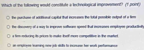 Which of the following would constitute a technological improvement? (1 point)
the purchase of additional capital that increases the total possible output of a firm
the discovery of a way to improve software speed that increases employee productivity
a firm reducing its prices to make itself more competifive in the market.
an employee learning new job skills to increase her work performance