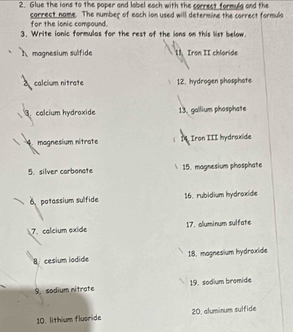 Glue the ions to the paper and label each with the correct formula and the 
correct name. The number of each ion used will determine the correct formula 
for the ionic compound. 
3. Write ionic formulas for the rest of the ions on this list below. 
magnesium sulfide 11 Iron II chloride 
2 calcium nitrate 12. hydrogen phosphate 
3. calcium hydroxide 13. gallium phosphate 
4. magnesium nitrate 14. Iron III hydroxide 
5. silver carbonate 15. magnesium phosphate 
6. potassium sulfide 16. rubidium hydroxide 
7. calcium oxide 17. aluminum sulfate 
8 cesium iodide 18. magnesium hydroxide 
9. sodium nitrate 19. sodium bromide 
10. lithium fluoride 20. aluminum sulfide