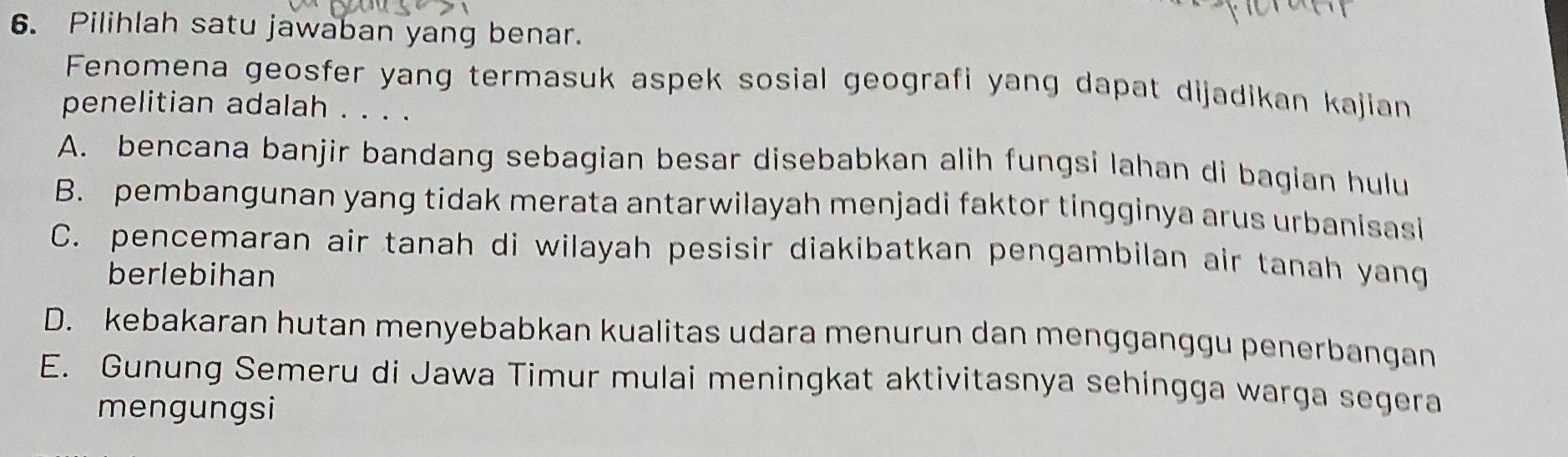 Pilihlah satu jawaban yang benar.
Fenomena geosfer yang termasuk aspek sosial geografi yang dapat dijadikan kajian
penelitian adalah . . . .
A. bencana banjir bandang sebagian besar disebabkan alih fungsi lahan di bagian hulu
B. pembangunan yang tidak merata antarwilayah menjadi faktor tingginya arus urbanisasi
C. pencemaran air tanah di wilayah pesisir diakibatkan pengambilan air tanah yang
berlebihan
D. kebakaran hutan menyebabkan kualitas udara menurun dan mengganggu penerbangan
E. Gunung Semeru di Jawa Timur mulai meningkat aktivitasnya sehingga warga segera
mengungsi