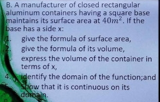 A manufacturer of closed rectangular 
aluminum containers having a square base 
maintains its surface area at 40m^2. If the 
base has a side x : 
1. give the formula of surface area, 
give the formula of its volume, 
express the volume of the container in 
terms of x, 
4. identify the domain of the function;and 
Show that it is continuous on its 
domain.