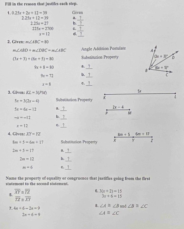 Fill in the reason that justifes each step.
1. 0.25x+2x+12=39 Given
_
2.25x+12=39 a.
2.25x=27 b.
_
_
225x=2700 C.
_
x=12 d.
2. Given: m∠ ABC=80
m∠ ABD+m∠ DBC=m∠ ABC Angle Addition Postulate
(3x+3)+(6x+5)=80 Substitution Property
9x+8=80 a._
9x=72 b._
x=8 C._
3. Given: KL=3(PM)
5x
5x=3(2x-4) Substitution Property K
L
5x=6x-12 a._ 2x-4
P M
-x=-12 b._
x=12 C._
4. Given: XY=YZ 8m+56m+17
8m+5=6m+17 Substitution Property
Y z
2m+5=17 a.
_
_
2m=12 b.
_
m=6 C.
Name the property of equality or congruence that justifies going from the first
statement to the second statement.
overline XY≌ overline TZ
6. 3(x+2)=15
5.
overline TZ≌ overline XY
3x+6=15
8. ∠ A≌ ∠ B
7. 4n+6-2n=9 and ∠ B≌ ∠ C
2n+6=9
∠ A≌ ∠ C