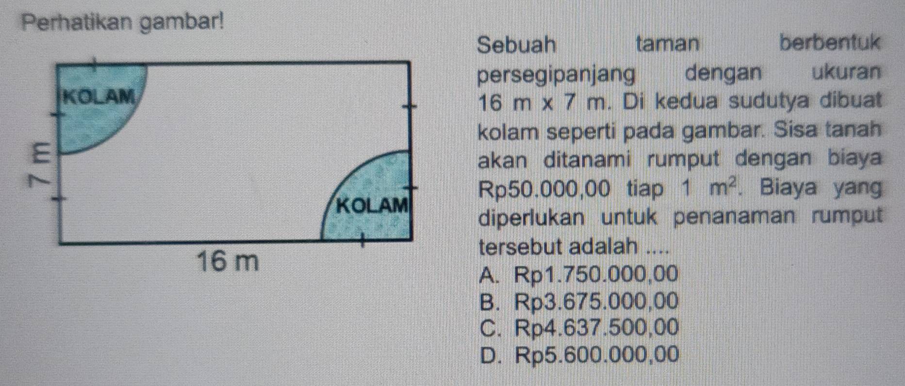 Perhatikan gambar!
Sebuah taman berbentuk
persegipanjang dengan ukuran
16m* 7m. Di kedua sudutya dibuat
kolam seperti pada gambar. Sisa tanah
akan ditanami rumput dengan biaya
Rp50.000,00 tiap 1m^2. Biaya yang
diperlukan untuk penanaman rumput
tersebut adalah_
A. Rp1.750.000,00
B. Rp3.675.000,00
C. Rp4.637.500,00
D. Rp5.600.000,00