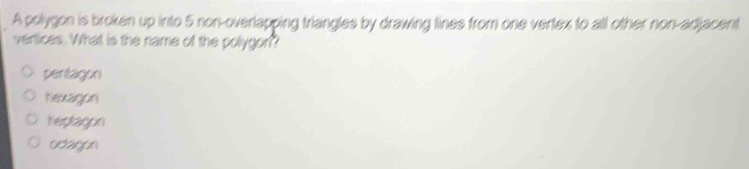 A polygon is broken up into 5 non-overlapping triangles by drawing tines from one vertex to all other non-adjacent
vertices. What is the name of the polygon?
peritagon
hexagon
heptagon
ocagon
