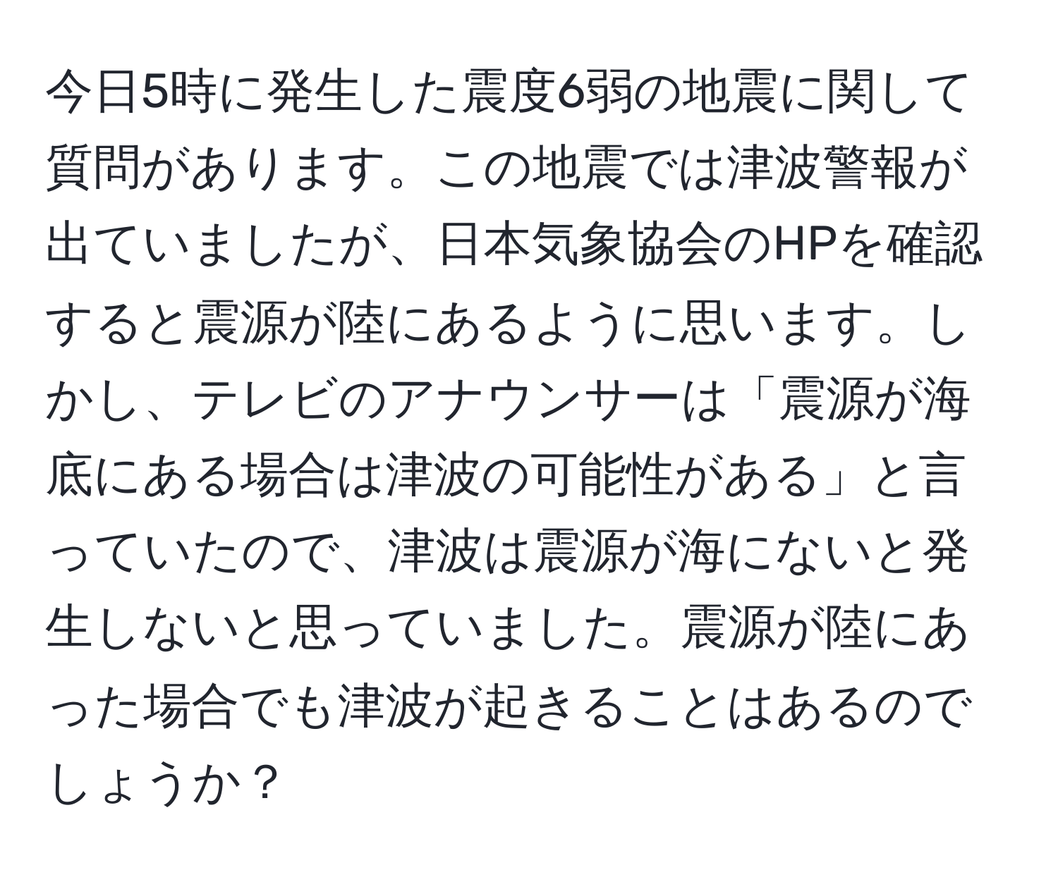 今日5時に発生した震度6弱の地震に関して質問があります。この地震では津波警報が出ていましたが、日本気象協会のHPを確認すると震源が陸にあるように思います。しかし、テレビのアナウンサーは「震源が海底にある場合は津波の可能性がある」と言っていたので、津波は震源が海にないと発生しないと思っていました。震源が陸にあった場合でも津波が起きることはあるのでしょうか？