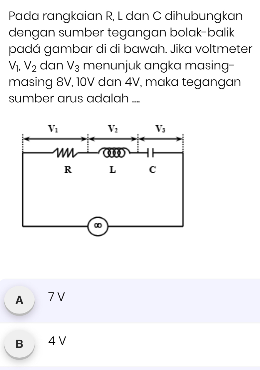 Pada rangkaian R, L dan C dihubungkan
dengan sumber tegangan bolak-balik
padá gambar di di bawah. Jika voltmeter
V_1,V_2 dan V_3 menunjuk angka masing-
masing 8V, 10V dan 4V, maka tegangan
sumber arus adalah ....
A 7 V
B 4 V