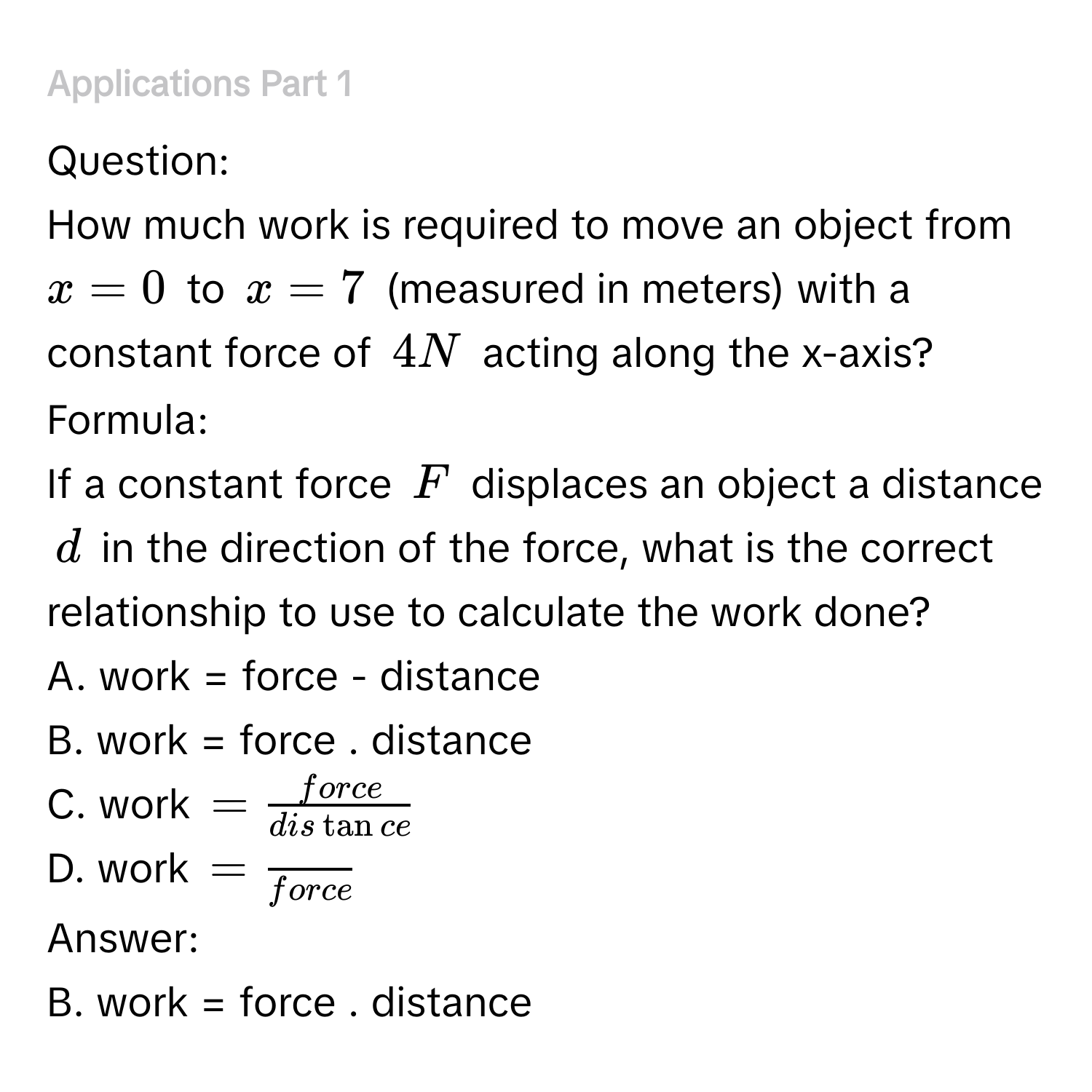 ### Applications Part 1 
Question: 
How much work is required to move an object from $x=0$ to $x=7$ (measured in meters) with a constant force of $4 N$ acting along the x-axis? 
Formula: 
If a constant force $F$ displaces an object a distance $d$ in the direction of the force, what is the correct relationship to use to calculate the work done? 
A. work = force - distance 
B. work = force . distance 
C. work = force/distan ce 
D. work =frac force
Answer: 
B. work = force . distance