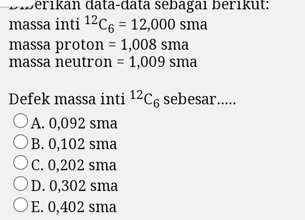 Diberıkan data-data sebagaı berıkut:
massa inti^(12)C_6=12,000 sma
massa proton =1,008sma
massa neutron =1,009sma
Defek massa inti^(12)C_6 sebesar.....
A. 0,092 sma
B. 0,102 sma
C. 0,202 sma
D. 0,302 sma
E. 0,402 sma