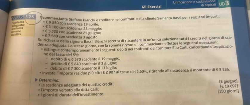 Unificazione e suddivisione
Gli Esercizi di capitali UD3
YPLUS 3.25 Il commerciante Stefano Bianchi è creditore nei confronti della cliente Samanta Bassi per i seguenti importi:
Scadenza € 9 550 con scadenza 19 aprile;
scadenza adeguata; € 3 100 con scadenza 28 maggio;
stabilita comune € 5 320 con scadenza 25 giugno;
€ 7 580 con scadenza 3 agosto.
Su richiesta della signora Bassi, Bianchi accetta di riscuotere in un’unica soluzione tutti i crediti nel giorno di sca-
denza adeguata. Lo stesso giorno, con la somma ricevuta il commerciante effettua le seguenti operazioni:
estingue contemporaneamente i seguenti debiti nei confronti del fornitore Elio Carli, concordando l'applicazio-
ne del tasso del 5% :
- debito di € 6 570 scadente il 19 maggio;
- debito di € 5 840 scadente il 3 giugno;
- debito di € 7 300 scadente il 13 luglio;
investe l’importo residuo più altri € 2 907 al tasso del 3,50%, ritirando alla scadenza il montante di € 8 886.
Determina:
la scadenza adeguata dei quattro crediti; [ 8 giugno]
l'importo versato alla ditta Carli; [€ 19 697]
i giorni di durata dell’investimento. [ 150 giorni]