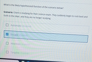 What is the likely hypothesized function of the scenario below?
Scenario: Client is studying for their science exam. They suddenly begin to rock back and
forth in the chair, and they are no longer studying.
Automatic (dsabled)
Escape (disabled)
Attention (disabled
Tangible coables