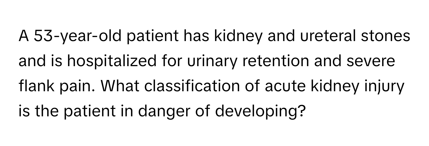 A 53-year-old patient has kidney and ureteral stones and is hospitalized for urinary retention and severe flank pain. What classification of acute kidney injury is the patient in danger of developing?