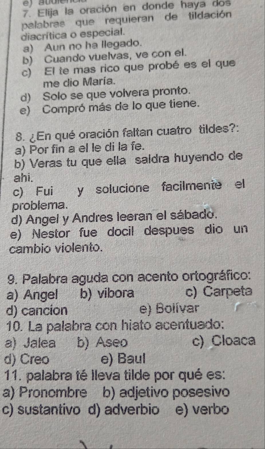 Elija la oración en donde haya dos
palabras que requieran de tildación
diacrítica o especial.
a) Aun no ha llegado.
b) Cuando vuelvas, ve con el.
c) El te mas rico que probé es el que
me dio María.
d) Solo se que volvera pronto.
e) Compró más de lo que tiene.
8. ¿En qué oración faltan cuatro tildes?:
a) Por fin a el le di la fe.
b) Veras tu que ella saldra huyendo de
ahi.
c) Fui y solucione facilmente el
problema.
d) Angel y Andres leeran el sábado.
e) Nestor fue docil despues dio un
cambio violento.
9. Palabra aguda con acento ortográfico:
a) Angel b) vibora c) Carpeta
d) cancion e) Bolívar
10. La palabra con hiato acentuado:
a) Jalea b) Aseo c) Cloaca
d) Creo e) Baul
11. palabra té lleva tilde por qué es:
a) Pronombre b) adjetivo posesivo
c) sustantivo d) adverbio e) verbo