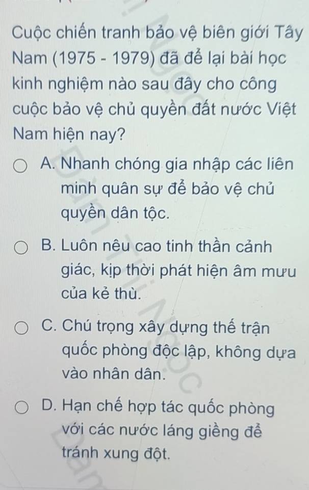 Cuộc chiến tranh bảo vệ biên giới Tây
Nam (1975 - 1979) đã để lại bài học
kinh nghiệm nào sau đây cho công
cuộc bảo vệ chủ quyền đất nước Việt
Nam hiện nay?
A. Nhanh chóng gia nhập các liên
minh quân sự để bảo vệ chủ
quyền dân tộc.
B. Luôn nêu cao tinh thần cảnh
giác, kịp thời phát hiện âm mưu
của kẻ thù.
C. Chú trọng xây dựng thế trận
quốc phòng độc lập, không dựa
vào nhân dân.
D. Hạn chế hợp tác quốc phòng
với các nước láng giềng để
tránh xung đột.