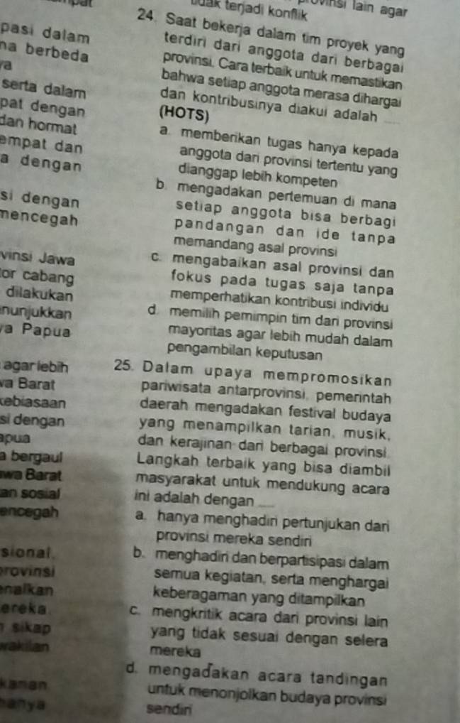 provinsi lain agar
tuak teŋjadi konflik
24. Saat bekerja dalam tim proyek yan
pasi dalam terdiri dari anggota dari berbagai
na berbeda provinsi. Cara terbaik untuk memastikan
a
bahwa setiap anggota merasa dihargai
serta dalam dan kontribusinya diakui adalah
pat dengan (HOTS)
dan hormat a memberikan tugas hanya kepada
empat dan anggota dari provinsi tertentu yang
a dengan
dianggap lebih kompeten
b. mengadakan perlemuan di mana
si dengan setiap anggota bisa berbagi 
mencegah pandangan dan ide tanpa 
memandang asal provinsi
vinsi Jawa
c. mengabaikan asal provinsi dan
or cabang
fokus pada tugas saja tanpa
dilakukan
memperhatikan kontribusi individu
nunjukkan
d memilih pemimpin tim dari provinsi
a Papua
mayortas agar lebih mudah dalam
pengambilan keputusan
agar lebih 25. Dalam upaya mempromosikan
va Barat pariwisata antarprovinsi, pemerintah
kebiasaan daerah mengadakan festival budaya
si dengan yang menampilkan tarian, musik,
pua dan kerajinan dari berbagai provinsi
a bergaul Langkah terbaik yang bisa diambil
wa Barat masyarakat untuk mendukung acara
an sosial ini adalah dengan_
encegah a hanya menghadiri pertunjukan dari
provinsi mereka sendiri
sional. b. menghadin dan berpartisipasi dalam
rovinsi semua kegiatan, serta menghargai
nalkan keberagaman yang ditampilkan
ereka c. mengkritik acara dari provinsi lain
sikap yang tidak sesuai dengan selera 
wakilan mereka
d. mengadakan acara tandingan
kaman untuk menonjolkan budaya provinsi
anya sendiri