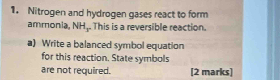 Nitrogen and hydrogen gases react to form 
ammonia, NH_3. This is a reversible reaction. 
a) Write a balanced symbol equation 
for this reaction. State symbols 
are not required. [2 marks]