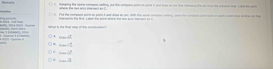 Newsela C. Keeping the same compass setting, put the compass point on point X and draw an arc that intersects the arc from the previous step. Label the point
where the two arcs intersect as C.
rmation D. Put the compass point on point A and draw an arc. With the same compass setting, place the compass point back on point A and draw another arc tha
ding periods intersects the first. Label the point where the two arcs intersect as C.
4-2025 - Full Year
BMS), 2024-2025 - Quarter
S&MS), 2024-2025 - What is the final step of the construction?
rter 2 (HS&MS), 2024
5 - Quarter 3 (HS&MS), A. Drawvector BA
-2025 - Quarter 4
MS)
B. Drawvector CQ.
C. Drawvector QC.
D. Drawvector AB