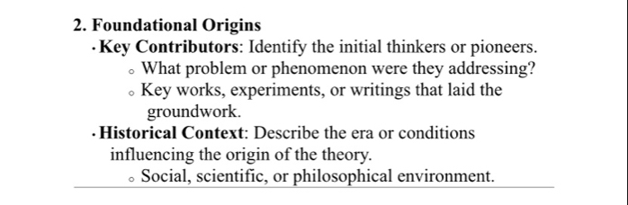 Foundational Origins 
·Key Contributors: Identify the initial thinkers or pioneers. 
What problem or phenomenon were they addressing? 
Key works, experiments, or writings that laid the 
groundwork. 
·Historical Context: Describe the era or conditions 
influencing the origin of the theory. 
Social, scientific, or philosophical environment.