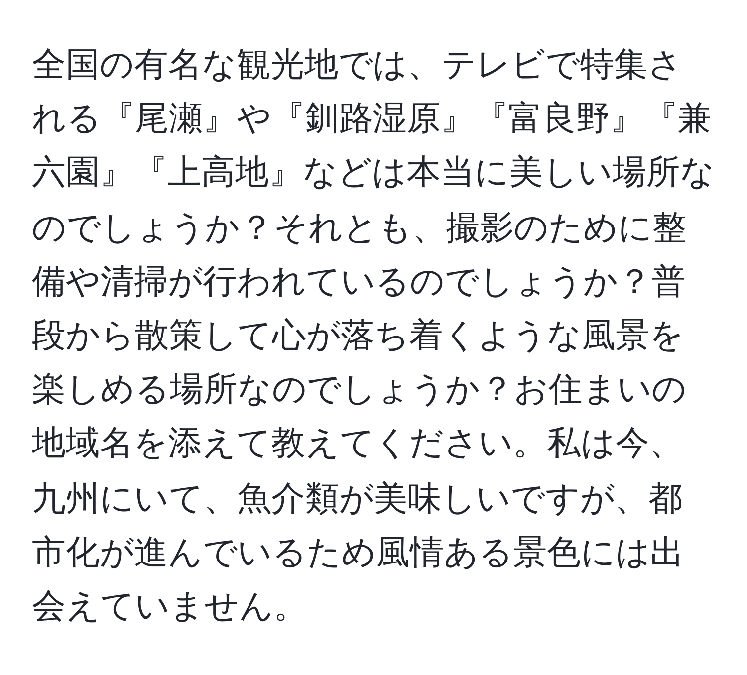 全国の有名な観光地では、テレビで特集される『尾瀬』や『釧路湿原』『富良野』『兼六園』『上高地』などは本当に美しい場所なのでしょうか？それとも、撮影のために整備や清掃が行われているのでしょうか？普段から散策して心が落ち着くような風景を楽しめる場所なのでしょうか？お住まいの地域名を添えて教えてください。私は今、九州にいて、魚介類が美味しいですが、都市化が進んでいるため風情ある景色には出会えていません。