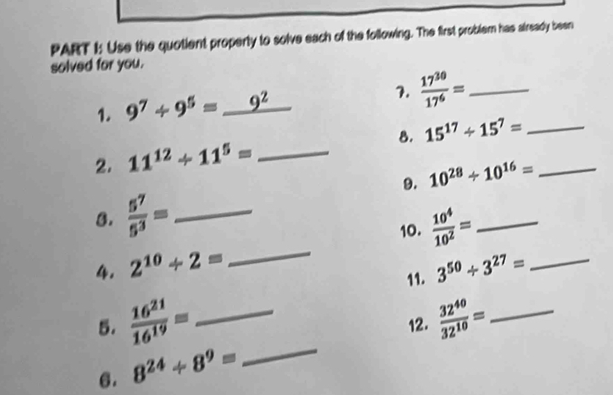 Use the quotient property to solve each of the following. The first problem has aiready been 
solved for you. 
1. 9^7/ 9^5=_ 9^2
7.  17^(30)/17^6 = _ 
2. 11^(12)/ 11^5= _8. 15^(17)/ 15^7= __ 
9. 10^(28)/ 10^(16)=
8.  5^7/5^3 = _ 
10.  10^4/10^2 = _ 
4. 2^(10)+2= _ 3^(50)/ 3^(27)= _ 
11. 
5.  16^(21)/16^(19) = _12.  32^(40)/32^(10) = _ 
6. 8^(24)/ 8^9=
_