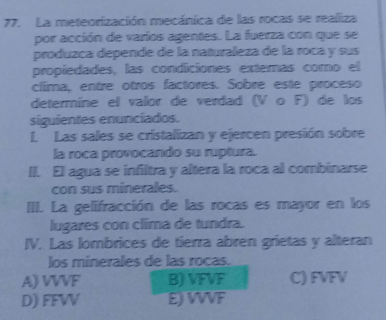 La meteorización mecánica de las rocas se realiza
por acción de varios agentes. La fuerza con que se
produzca depende de la naturaleza de la roca y sus
propiedades, las condiciones extemas como el
clima, entre otros factores. Sobre este proceso
determine el valor de verdad (V o F) de los
siguientes enunciados.
L. Las sales se cristalizan y ejercen presión sobre
la roca provocando su ruptura.
II. El agua se infiltra y altera la roca al combinarse
con sus minerales.
III. La gelifracción de las rocas es mayor en los
lugares con clima de tundra.
IV. Las lombrices de tierra abren grietas y alteran
los minerales de las rocas.
A) VVVF B) VFVF C) FVFV
D) FFVV E) VVVF