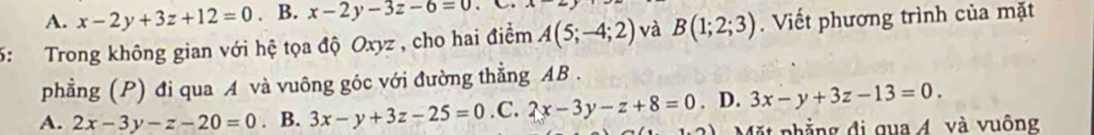 A. x-2y+3z+12=0. B. x-2y-3z-6=0 A
5: Trong không gian với hệ tọa độ Oxyz , cho hai điểm A(5;-4;2) và B(1;2;3). Viết phương trình của mặt
phẳng (P) đi qua A và vuông góc với đường thẳng AB.
A. 2x-3y-z-20=0. B. 3x-y+3z-25=0 .C. 2x-3y-z+8=0. D. 3x-y+3z-13=0. 
Mặt phẳng đi qua Á và vuông