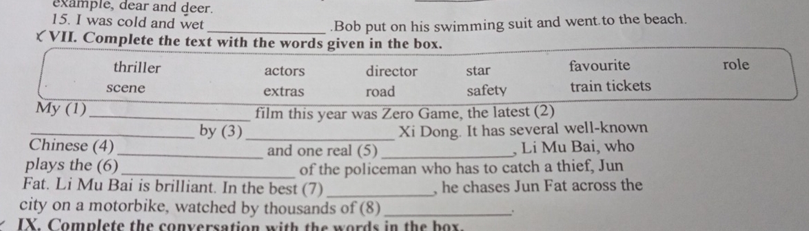 example, dear and deer.
15. I was cold and wet _.Bob put on his swimming suit and went.to the beach.
ζ VII. Complete the text with the words given in the box.
thriller actors director star favourite
role
scene extras road safety train tickets
My (1)_
film this year was Zero Game, the latest (2)
_by (3)_ Xi Dong. It has several well-known
Chinese (4)_ and one real (5)_ , Li Mu Bai, who
plays the (6) _of the policeman who has to catch a thief, Jun
Fat. Li Mu Bai is brilliant. In the best (7) _, he chases Jun Fat across the
city on a motorbike, watched by thousands of (8) _.
IX. Complete the conversation with the words in the box.