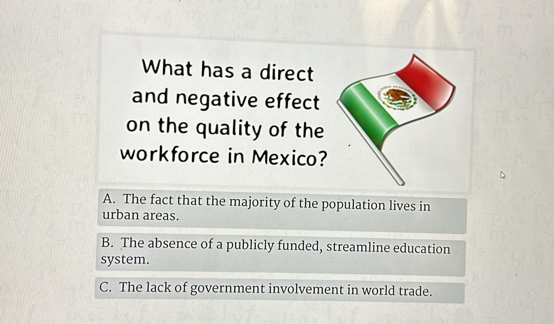 What has a direct
and negative effect
on the quality of the
workforce in Mexico?
A. The fact that the majority of the population lives in
urban areas.
B. The absence of a publicly funded, streamline education
system.
C. The lack of government involvement in world trade.