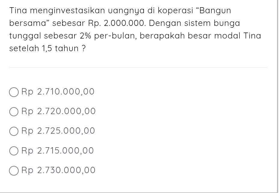 Tina menginvestasikan uangnya di koperasi “Bangun
bersama” sebesar Rp. 2.000.000. Dengan sistem bunga
tunggal sebesar 2% per-bulan, berapakah besar modal Tina
setelah 1,5 tahun ?
Rp 2.710.000,00
Rp 2.720.000,00
Rp 2.725.000,00
Rp 2.715.000,00
Rp 2.730.000,00