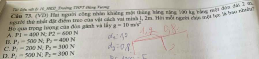 Tài liệu vật lỷ 10 _HKII_Trường THPT Hùng Vương
Câu 73. (VD) Hai người công nhân khiêng một thùng hàng nặng 100 kg bằng một đòn dài 2 m,
người thứ nhất đặt điểm treo của vật cách vai mình l, 2m. Hỏi mỗi người chịu một lực là bao nhiệu?
Bỏ qua trọng lượng của đòn gánh và lấy g=10m/s^2
A. P1=400N; P2=600N
B. P_1=500N; P_2=400N
C. P_1=200N; P_2=300N
D. P_1=500N; P_2=300N