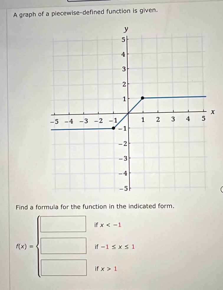 A graph of a piecewise-defined function is given.
Find a formula for the function in the indicated form.
f(x)=beginarrayl □  □ endarray. if x
if -1≤ x≤ 1
(□)°
if x>1