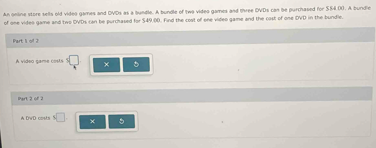 An online store sells old video games and DVDs as a bundle. A bundle of two video games and three DVDs can be purchased for $84.00. A bundle 
of one video game and two DVDs can be purchased for $49,((), Find the cost of one video game and the cost of one DVD in the bundle. 
Part 1 of 2 
A video game costs × 
Part 2 of 2 
A DVD costs $□. ×