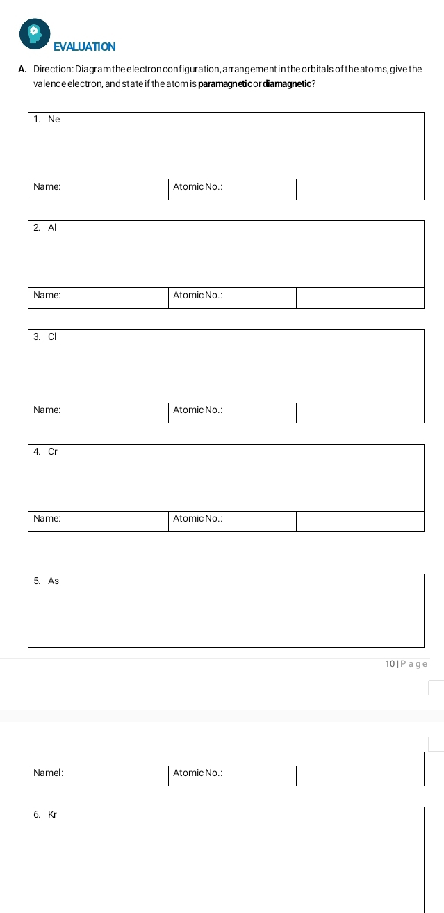 EVALUATION 
A. Direction: Diagram the electron configuration, arrangement in the orbitals of the atoms, give the 
valence electron, and state if the atom is paramagneticordiamagnetic? 
1. Ne 
Name: Atomic No.: 
2. Al 
Name: Atomic No.: 
3. Cl 
Name: Atomic No.: 
4. Cr 
Name: Atomic No.: 
5. As 
10|Page 
Namel: Atomic No.: 
6. Kr